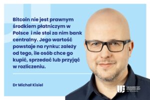 Grafika dekoracyjna. Z lewej strony cytat: "Bitcoin nie jest prawnym środkiem płatniczym w Polsce i nie stoi za nim bank centralny. Jego wartość powstaje na rynku: zależy od tego, ile osób chce go kupić, sprzedać lub przyjąć w rozliczeniu." oraz podpis Dr Michał Kisiel. Po prawej stronie zdjęcie Michała Kisiela oraz logo UEW